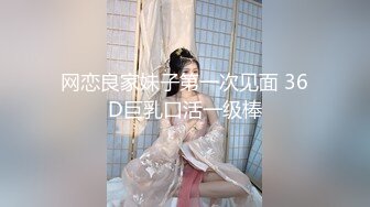 网恋良家妹子第一次见面 36D巨乳口活一级棒