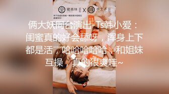 俩大妖同台演出-Ts韩小爱：闺蜜真的好会舔呀，浑身上下都是活，哈哈哈哈哈，和姐妹互操，真的很爽哇~