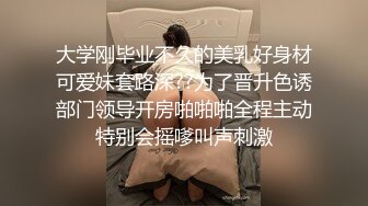 大学刚毕业不久的美乳好身材可爱妹套路深??为了晋升色诱部门领导开房啪啪啪全程主动特别会摇嗲叫声刺激