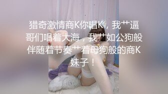 猎奇激情商K你唱K，我艹逼哥们唱着大海，我艹如公狗般伴随着节奏艹着母狗般的商K妹子！