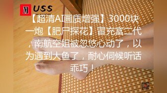 【超清AI画质增强】3000块一炮【肥尸探花】冒充富二代，南航空姐被忽悠心动了，以为遇到大鱼了，耐心伺候听话乖巧！