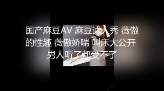 国产麻豆AV 麻豆达人秀 薇傲的性趣 薇傲娇喘 叫床大公开 男人听了都受不了