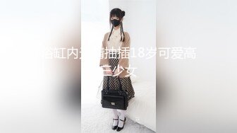 浴缸内无情抽插18岁可爱高三少女