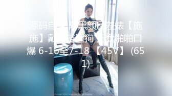 源码自录 阿黑颜反差婊【施施】戴狗链遛狗 无套啪啪口爆 6-16至7-18 【45V】 (651)