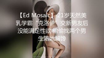 【Ed Mosaic】 21岁天然美乳学霸“克洛伊”交新男友后没能满足性欲 偷偷找两个男生陪她解馋