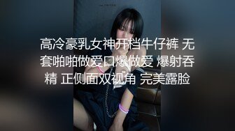 高冷豪乳女神开档牛仔裤 无套啪啪做爱口爆做爱 爆射吞精 正侧面双视角 完美露脸