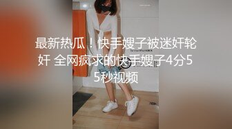 最新热瓜！快手嫂子被迷奸轮奸 全网疯求的快手嫂子4分55秒视频