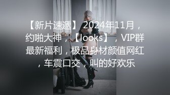 【新片速遞】 2024年11月，约啪大神，【looks】，VIP群最新福利，极品身材颜值网红，车震口交，叫的好欢乐