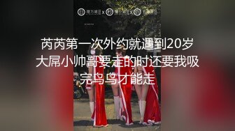 芮芮第一次外约就遇到20岁大屌小帅哥要走的时还要我吸完鸟鸟才能走