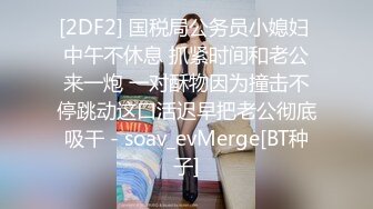 [2DF2] 国税局公务员小媳妇 中午不休息 抓紧时间和老公来一炮 一对酥物因为撞击不停跳动这口活迟早把老公彻底吸干 - soav_evMerge[BT种子]