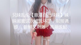 兄妹乱伦【意淫自己妹妹】妹妹闺蜜这次被玩坏了，制服诱惑 ，新鲜又刺激，高潮迭起