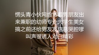 愣头青小伙网约背着男朋友出来兼职的幼师专业大学生美女搞之前还给男友发信息哭腔嗲叫声很诱人对白精彩