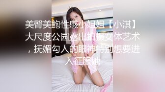 美臀美鲍性感小姐姐【小淇】大尺度公园露出拍摄女体艺术，抚媚勾人的眼神特别想要进入征服她