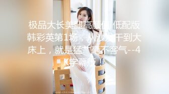 极品大长美腿高颜值 低配版韩彩英第1场，从沙发干到大床上，就是猛艹毫不客气--4K字幕版！