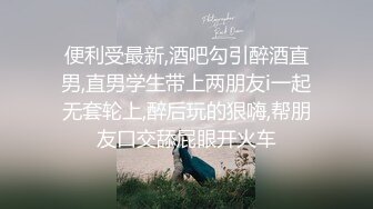 便利受最新,酒吧勾引醉酒直男,直男学生带上两朋友i一起无套轮上,醉后玩的狠嗨,帮朋友口交舔屁眼开火车