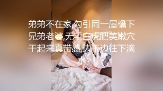 弟弟不在家,勾引同一屋檐下兄弟老婆,无毛白虎肥美嫩穴干起来真带感,边干边往下滴水