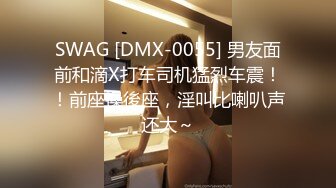 SWAG [DMX-0055] 男友面前和滴X打车司机猛烈车震！！前座操後座，淫叫比喇叭声还大～