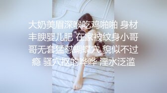 大奶美眉深喉吃鸡啪啪 身材丰腴婴儿肥 在家被纹身小哥哥无套猛怼蝴蝶穴 貌似不过瘾 骚穴抠的哗哗 淫水泛滥