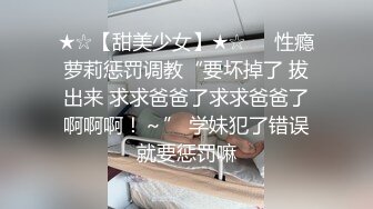 ★☆【甜美少女】★☆❤️性瘾萝莉惩罚调教“要坏掉了 拔出来 求求爸爸了求求爸爸了啊啊啊！～” 学妹犯了错误就要惩罚嘛