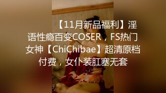 ⚫️⚫️【11月新品福利】淫语性瘾百变COSER，FS热门女神【ChiChibae】超清原档付费，女仆装肛塞无套