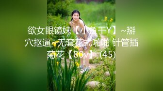 欲女眼镜妹【小鱼干Y】~掰穴抠逼~无套花式啪啪 针管插菊花【80v】 (45)