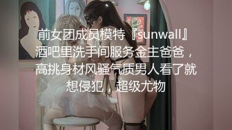 前女团成员模特『sunwall』酒吧里洗手间服务金主爸爸，高挑身材风骚气质男人看了就想侵犯，超级尤物