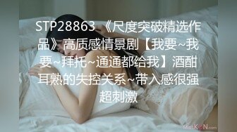 STP28863 《尺度突破精选作品》高质感情景剧【我要~我要~拜托~通通都给我】酒酣耳熟的失控关系~带入感很强超刺激