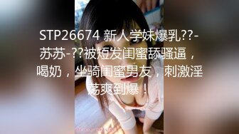 STP26674 新人学妹爆乳??-苏苏-??被短发闺蜜舔骚逼，喝奶，坐骑闺蜜男友，刺激淫荡爽到爆！