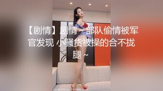 【剧情】剧情～部队偷情被军官发现 小骚货被操的合不拢腿～