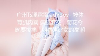 广州Ts潘霜霜ladyboy- 被体育肌肉霸 疯狂肛交，菊花今晚要惨痛，叫春声比女的高潮还大！