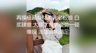 再操极品身材美乳老板娘 白浆肆意 太骚了各式姿势一顿爆操 淫荡浪叫满足