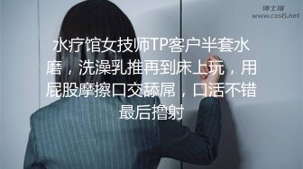 水疗馆女技师TP客户半套水磨，洗澡乳推再到床上玩，用屁股摩擦口交舔屌，口活不错最后撸射