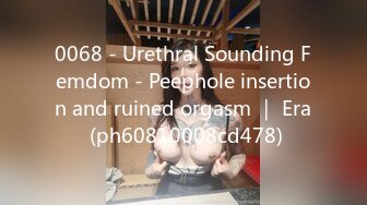 0068 - Urethral Sounding Femdom - Peephole insertion and ruined orgasm ｜ Era (ph60810008cd478)