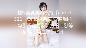 ✨越N美乳美臀模特「chibi1311」OF私拍合集 索道啪啪、勾引闺蜜男友、打的自慰等剧情【第三弹】(8v)