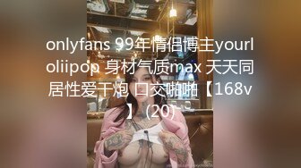 onlyfans 99年情侣博主yourloliipop 身材气质max 天天同居性爱干炮 口交啪啪【168v】 (20)