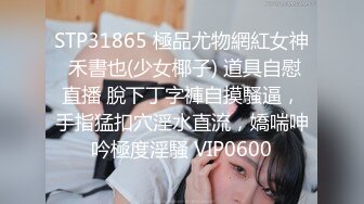 STP31865 極品尤物網紅女神 禾書也(少女椰子) 道具自慰直播 脫下丁字褲自摸騷逼，手指猛扣穴淫水直流，嬌喘呻吟極度淫騷 VIP0600