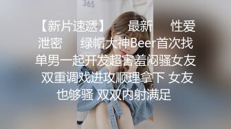 【新片速遞】㊙️最新㊙️性爱泄密㊙️绿帽大神Beer首次找单男一起开发超害羞闷骚女友 双重调戏进攻顺理拿下 女友也够骚 双双内射满足 