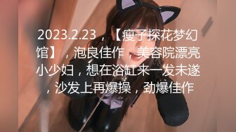 2023.2.23，【瘦子探花梦幻馆】，泡良佳作，美容院漂亮小少妇，想在浴缸来一发未遂，沙发上再爆操，劲爆佳作