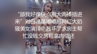 “舔我好痒快点用大肉棒插进来”对白淫荡嘟嘟唇网红大奶骚美女演绎电器坏了求房主帮忙没钱交房租拿肉偿还