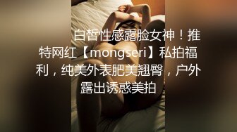 ⚫️⚫️白皙性感露脸女神！推特网红【mongseri】私拍福利，纯美外表肥美翘臀，户外露出诱惑美拍