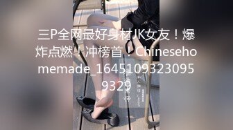 三P全网最好身材JK女友！爆炸点燃！冲榜首！Chinesehomemade_16451093230959329