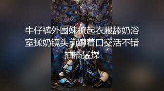 牛仔裤外围妹撩起衣服舔奶浴室揉奶镜头前蹲着口交活不错抽插猛操