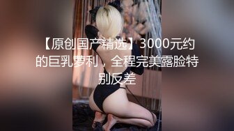 【原创国产精选】3000元约的巨乳萝利，全程完美露脸特别反差