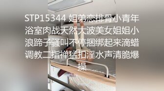 STP15344 姐弟恋排骨小青年浴室肉战天然大波美女姐姐小浪蹄子骚叫不停捆绑起来滴蜡调教二指禅猛扣淫水声清脆爆操