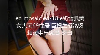 ed mosaic ed-18 e奶雪肌美女大玩69性爱 巨根生插滚烫精液中出满满-斑斑