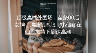 顶级高端外围场，苗条00后女神，清纯初恋脸，小仙女在仙丹加持下到达高潮