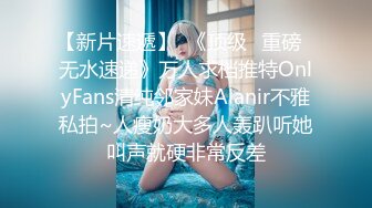 【新片速遞】  《顶级✅重磅☛无水速递》万人求档推特OnlyFans清纯邻家妹Alanir不雅私拍~人瘦奶大多人轰趴听她叫声就硬非常反差