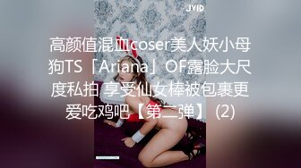 高颜值混血coser美人妖小母狗TS「Ariana」OF露脸大尺度私拍 享受仙女棒被包裹更爱吃鸡吧【第二弹】 (2)