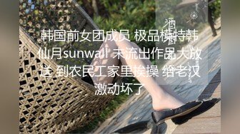 韩国前女团成员 极品模特韩仙月sunwall 未流出作品大放送 到农民工家里挨操 给老汉激动坏了