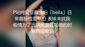 P站纯爱亚裔夫妇「bella」日常露脸性爱私拍 表妹来找我偷情为了追求情趣在啪啪的时候用按摩油